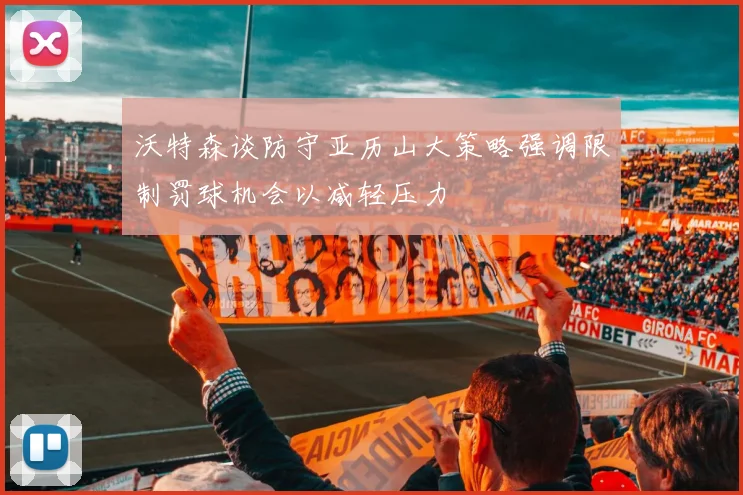 沃特森谈防守亚历山大策略强调限制罚球机会以减轻压力