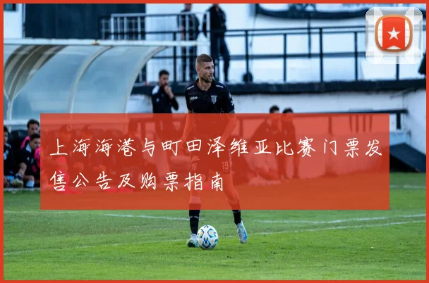 上海海港与町田泽维亚比赛门票发售公告及购票指南