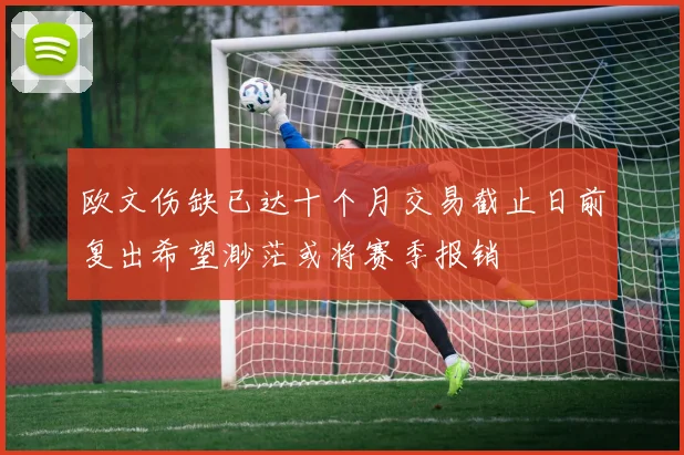 欧文伤缺已达十个月交易截止日前复出希望渺茫或将赛季报销