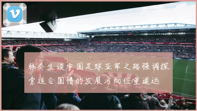 韩乔生谈中国足球亚军之路强调探索适合国情的发展方向任重道远