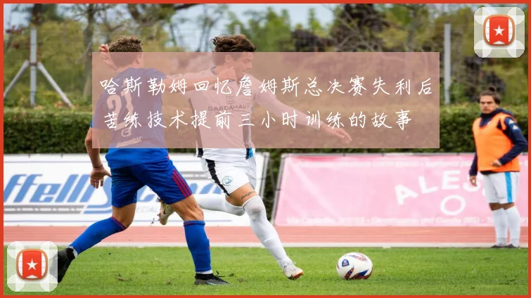 哈斯勒姆回忆詹姆斯总决赛失利后苦练技术提前三小时训练的故事
