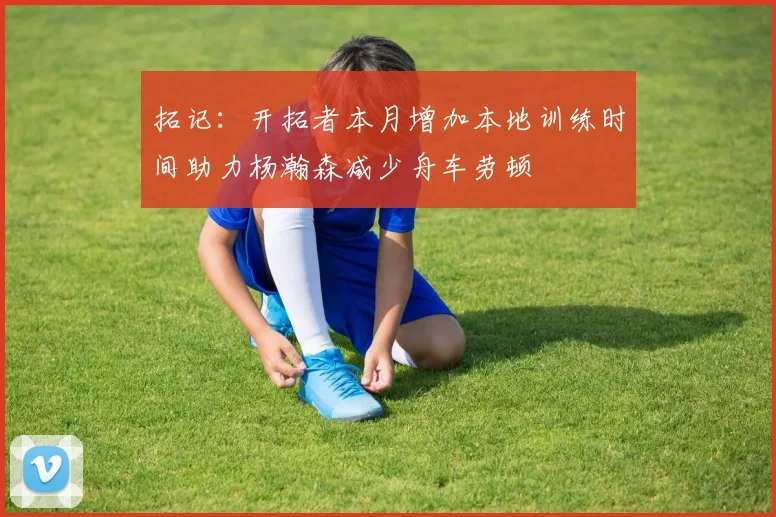 拓记：开拓者本月增加本地训练时间助力杨瀚森减少舟车劳顿