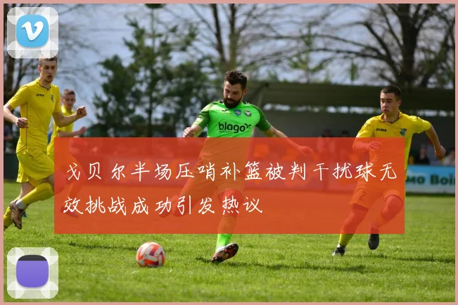 戈贝尔半场压哨补篮被判干扰球无效挑战成功引发热议