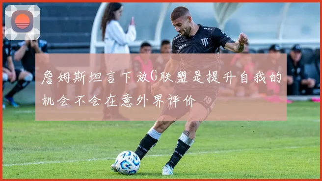 詹姆斯坦言下放G联盟是提升自我的机会不会在意外界评价