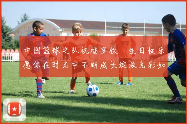 中国篮球之队祝福罗欣棫生日快乐愿你在时光中不断成长绽放光彩如棫树般挺拔