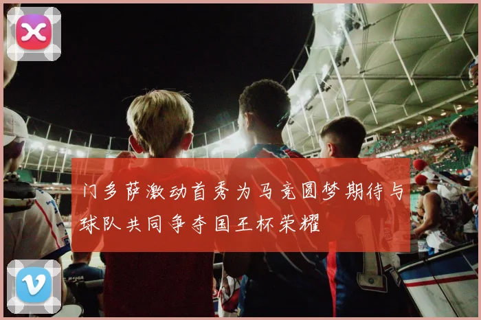 门多萨激动首秀为马竞圆梦期待与球队共同争夺国王杯荣耀