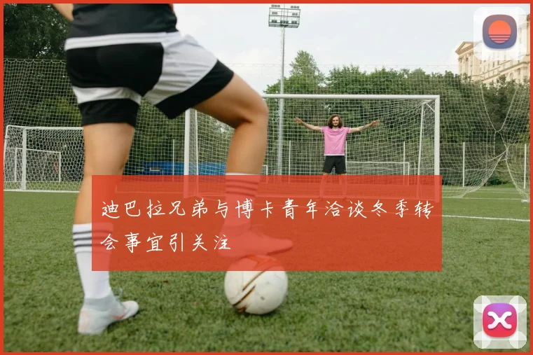 迪巴拉兄弟与博卡青年洽谈冬季转会事宜引关注