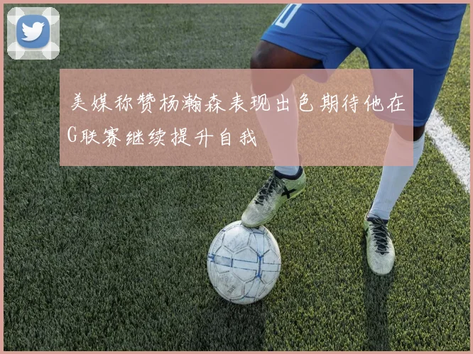 美媒称赞杨瀚森表现出色期待他在G联赛继续提升自我