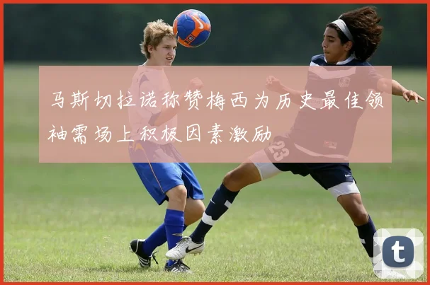 马斯切拉诺称赞梅西为历史最佳领袖需场上积极因素激励