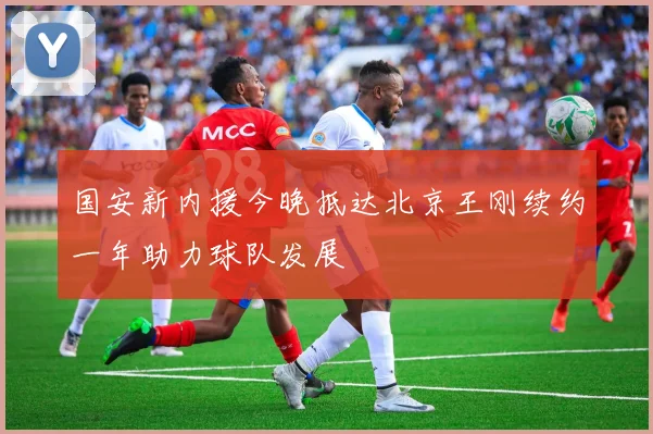 国安新内援今晚抵达北京王刚续约一年助力球队发展