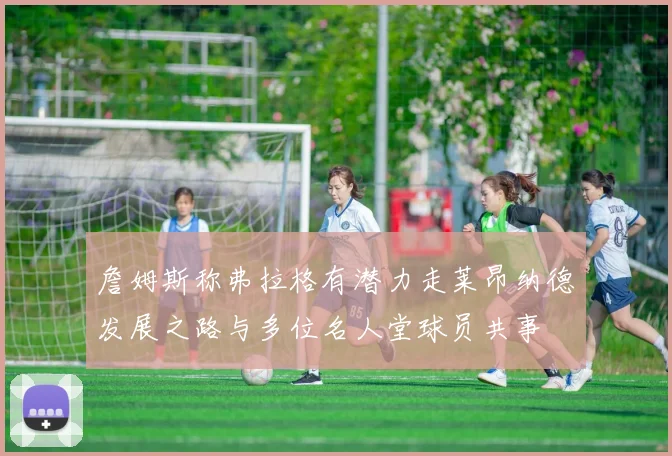 詹姆斯称弗拉格有潜力走莱昂纳德发展之路与多位名人堂球员共事