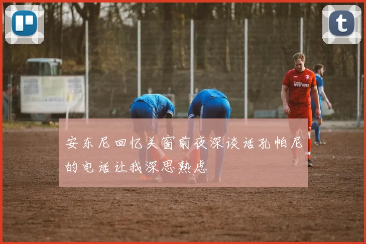 安东尼回忆关窗前夜深谈话孔帕尼的电话让我深思熟虑