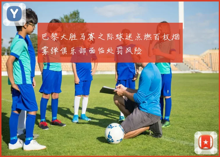 巴黎大胜马赛之际球迷点燃百枚烟雾弹俱乐部面临处罚风险