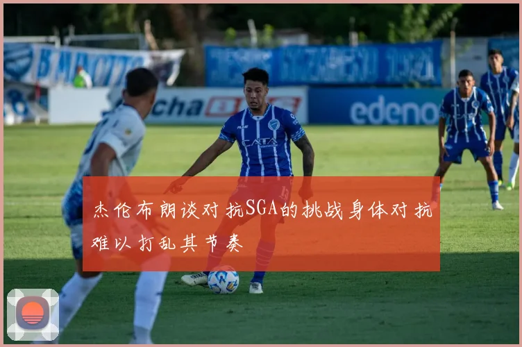 杰伦布朗谈对抗SGA的挑战身体对抗难以打乱其节奏