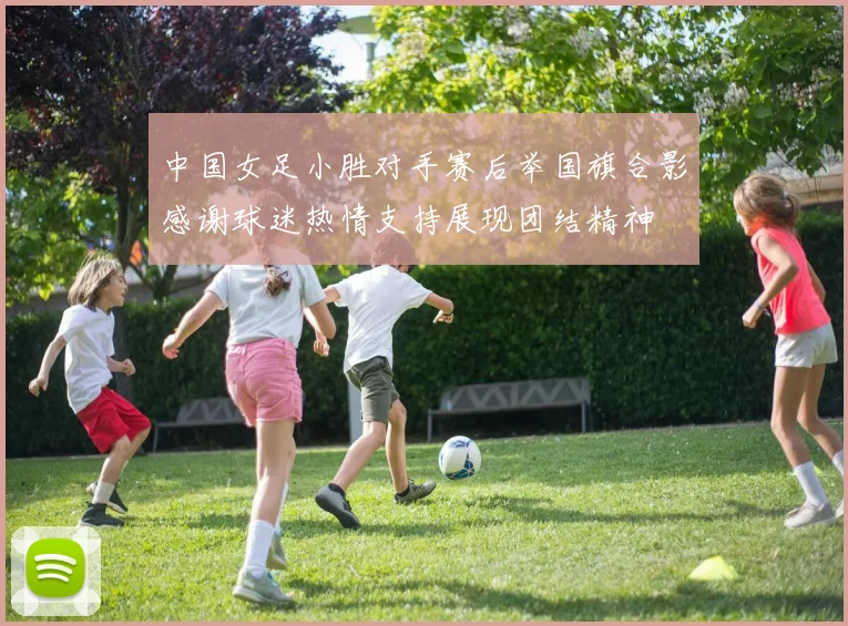 中国女足小胜对手赛后举国旗合影感谢球迷热情支持展现团结精神
