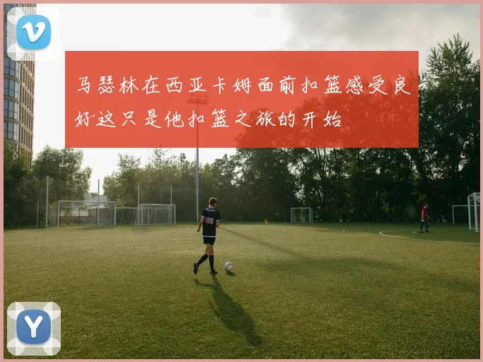 马瑟林在西亚卡姆面前扣篮感受良好这只是他扣篮之旅的开始