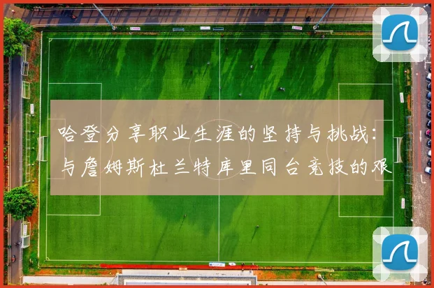 哈登分享职业生涯的坚持与挑战：与詹姆斯杜兰特库里同台竞技的艰辛