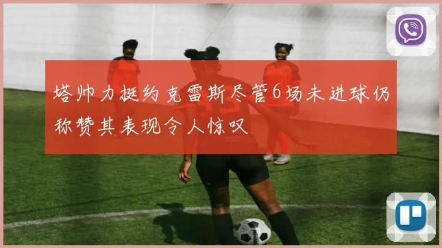 塔帅力挺约克雷斯尽管6场未进球仍称赞其表现令人惊叹