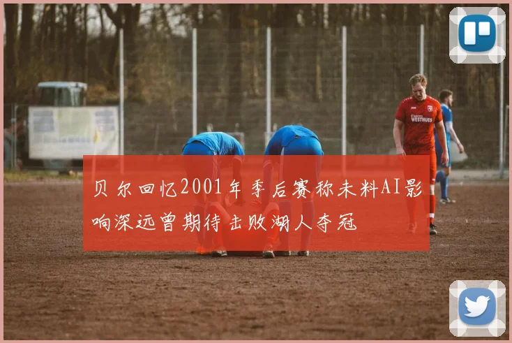 贝尔回忆2001年季后赛称未料AI影响深远曾期待击败湖人夺冠