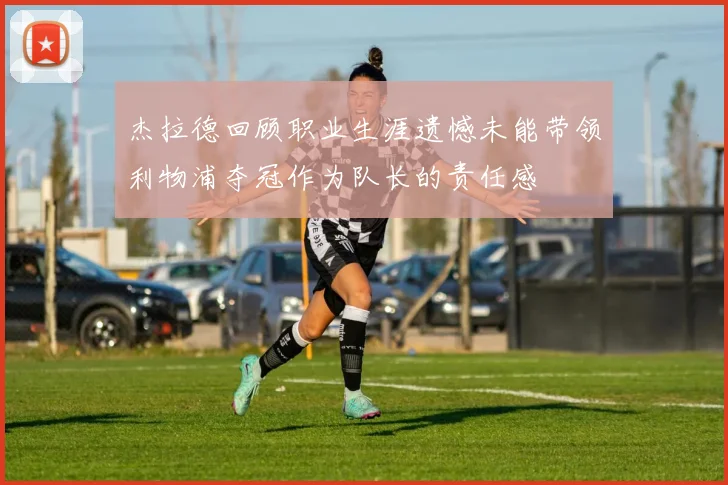 杰拉德回顾职业生涯遗憾未能带领利物浦夺冠作为队长的责任感