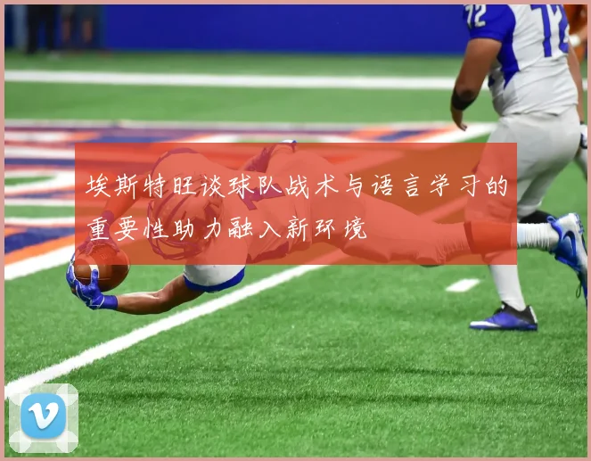 埃斯特旺谈球队战术与语言学习的重要性助力融入新环境