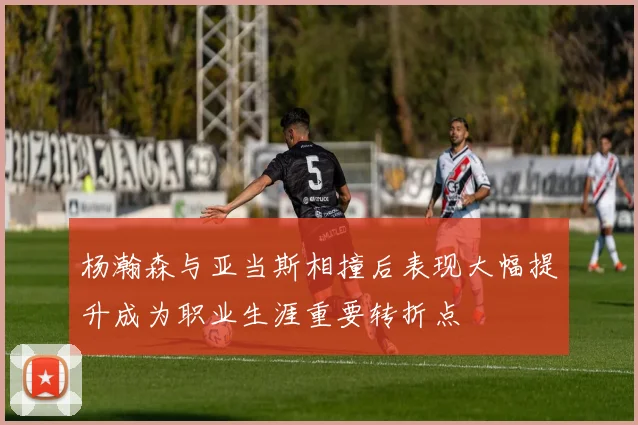杨瀚森与亚当斯相撞后表现大幅提升成为职业生涯重要转折点