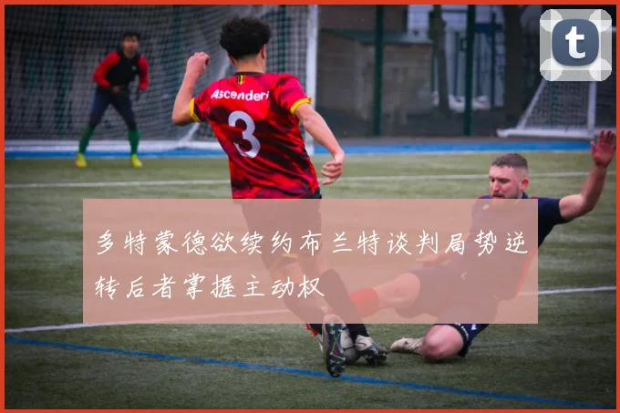 多特蒙德欲续约布兰特谈判局势逆转后者掌握主动权
