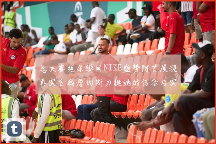 总决赛绝杀瞬间NIKE盛赞阿贾展现真实自我詹姆斯力挺她的信念与实力