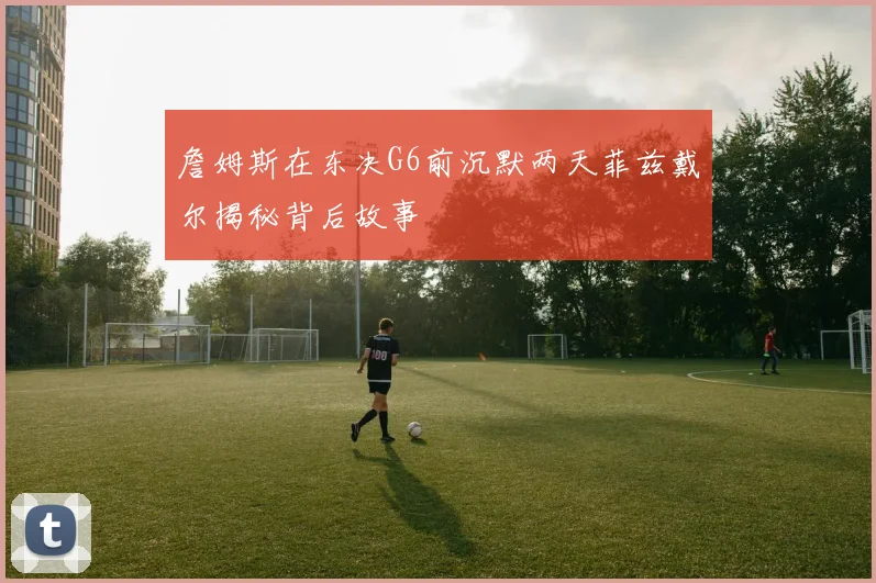 詹姆斯在东决G6前沉默两天菲兹戴尔揭秘背后故事