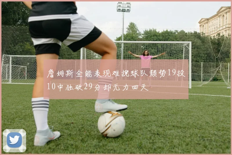 詹姆斯全能表现难挽球队颓势19投10中独砍29分却无力回天