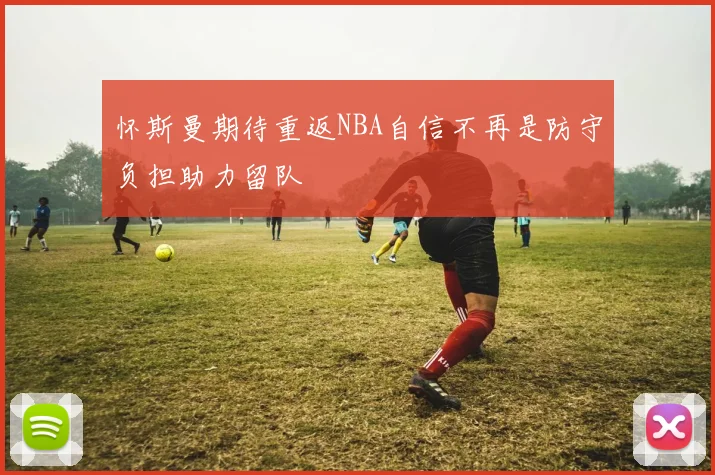 怀斯曼期待重返NBA自信不再是防守负担助力留队