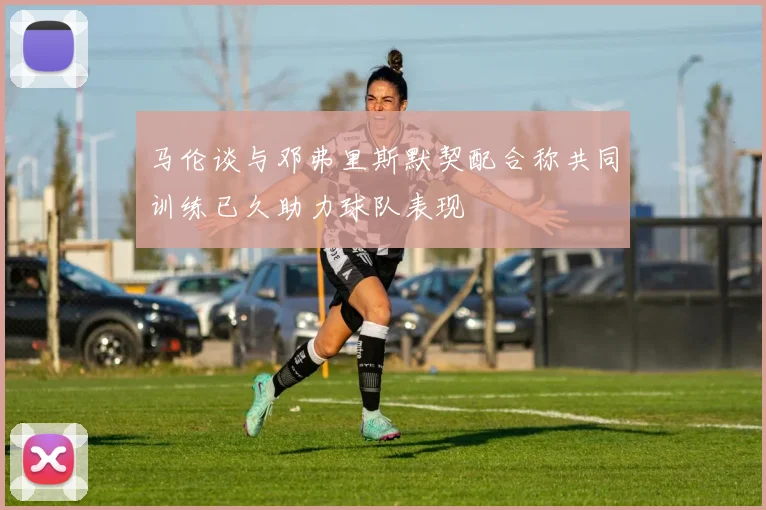 马伦谈与邓弗里斯默契配合称共同训练已久助力球队表现