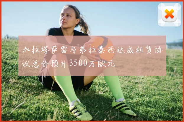 加拉塔萨雷与弗拉泰西达成租赁协议总价预计3500万欧元