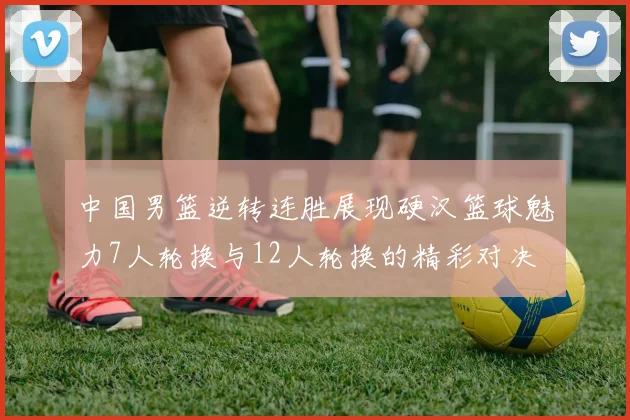 中国男篮逆转连胜展现硬汉篮球魅力7人轮换与12人轮换的精彩对决