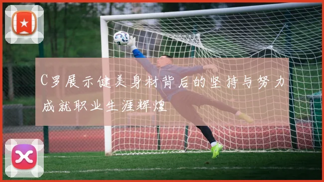 C罗展示健美身材背后的坚持与努力成就职业生涯辉煌