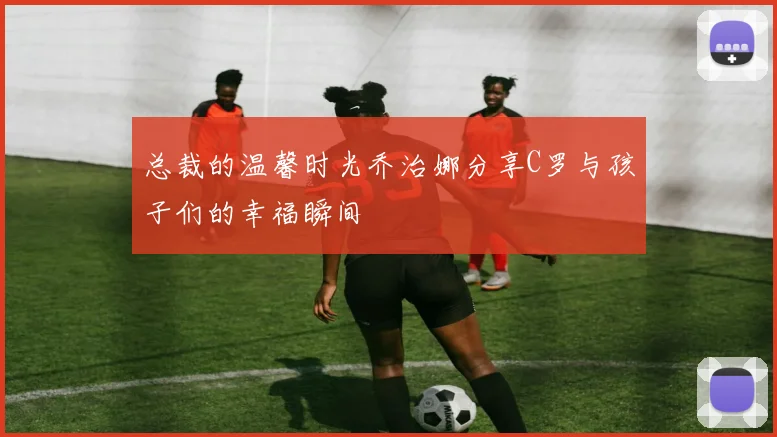 总裁的温馨时光乔治娜分享C罗与孩子们的幸福瞬间